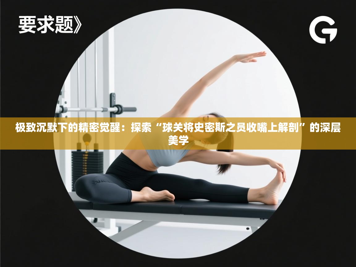 极致沉默下的精密觉醒：探索“球关将史密斯之员收嘴上解剖”的深层美学  第2张