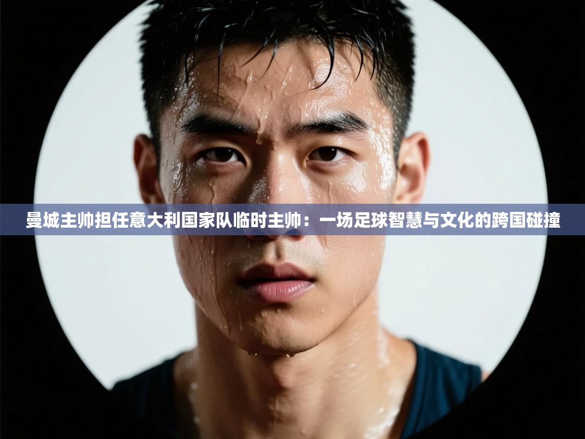 曼城主帅担任意大利国家队临时主帅：一场足球智慧与文化的跨国碰撞  第1张