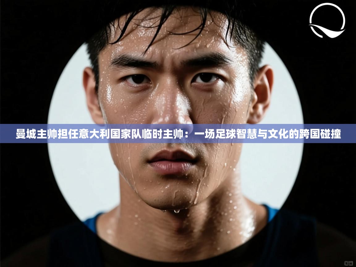 曼城主帅担任意大利国家队临时主帅：一场足球智慧与文化的跨国碰撞  第2张